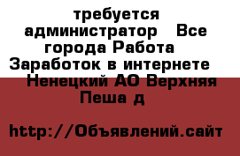 требуется администратор - Все города Работа » Заработок в интернете   . Ненецкий АО,Верхняя Пеша д.